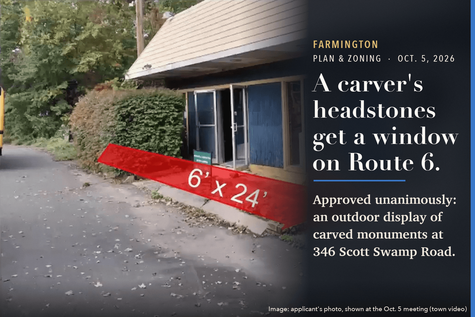 A blue-sided former frame shop on Route 6 with a red strip marked 6 by 24 feet along its front, beside the words: A carver's headstones get a window on Route 6. Approved unanimously: an outdoor display of carved monuments at 346 Scott Swamp Road.